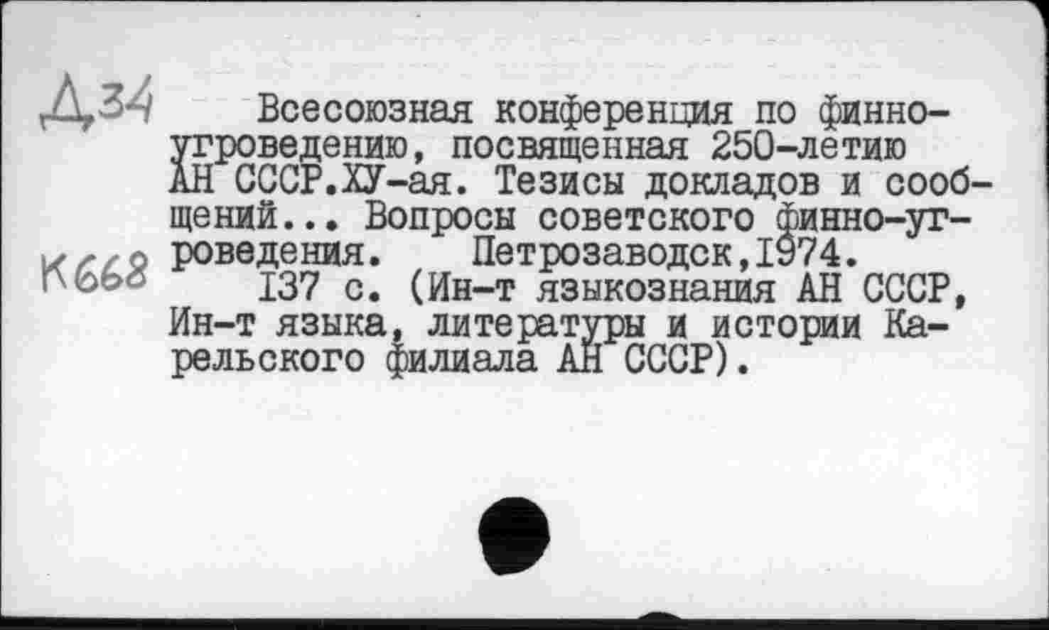 ﻿дз^
Всесоюзная конференция по финноугроведению, посвященная 250-летию АН СССР.ХУ-ая. Тезисы докладов и сообщений... Вопросы советского финно-угроведе ния.	Петрозаводск,1974.
137 с. (Ин-т языкознания АН СССР, Ин-т языка, литературы и истории Карельского филиала АН СССР).